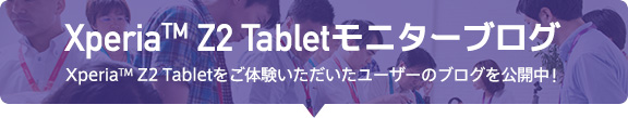 Xperia(TM)Z2 Tablet モニターブログXperia(TM)ZL2をご体験いただいたユーザーのブログを公開中!