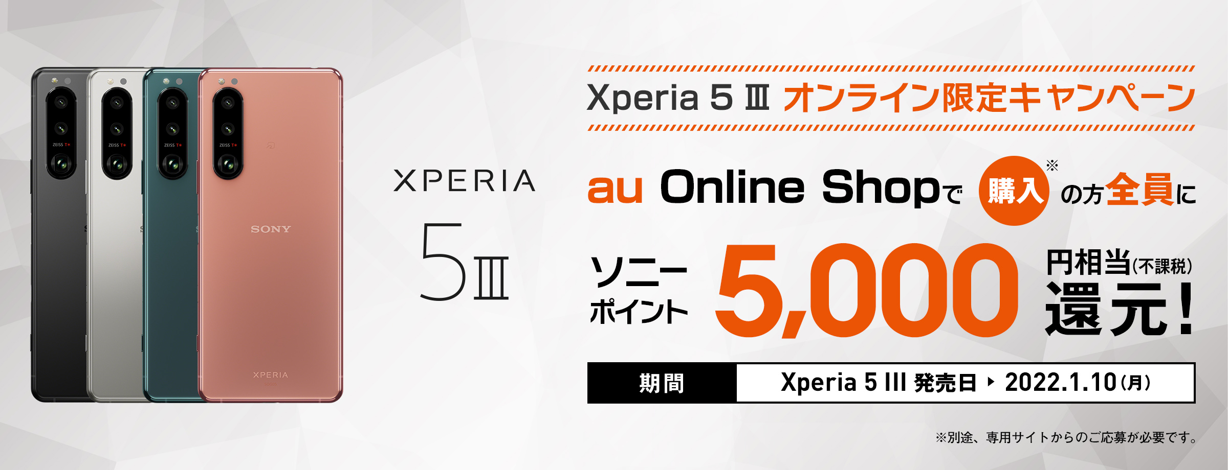 au Xperia 5 III オンライン限定キャンペーン au Online Shopで購入※の方全員に ソニーポイント 5,000円相当(不課税)還元！ 期間 Xperia 5 III 発売日 → 2022.1.10(月)