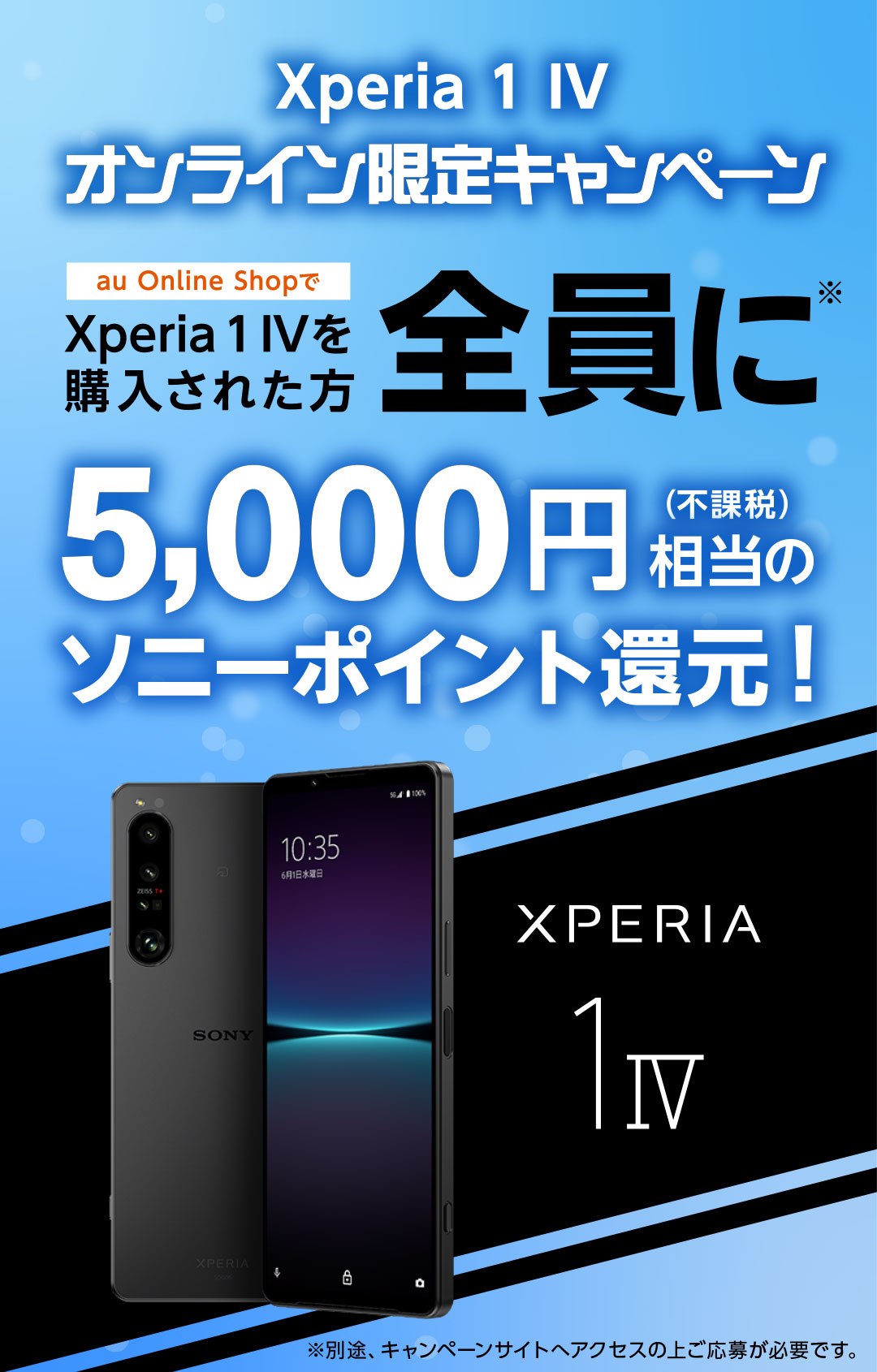 au Xperia1 IV オンライン限定キャンペーン au Online Shopで Xperia1 IV を購入された方全員に※ 5,000円(不課税)相当のソニーポイント還元！ ※別途キャンペーンサイトへアクセスの上ご応募が必要です。