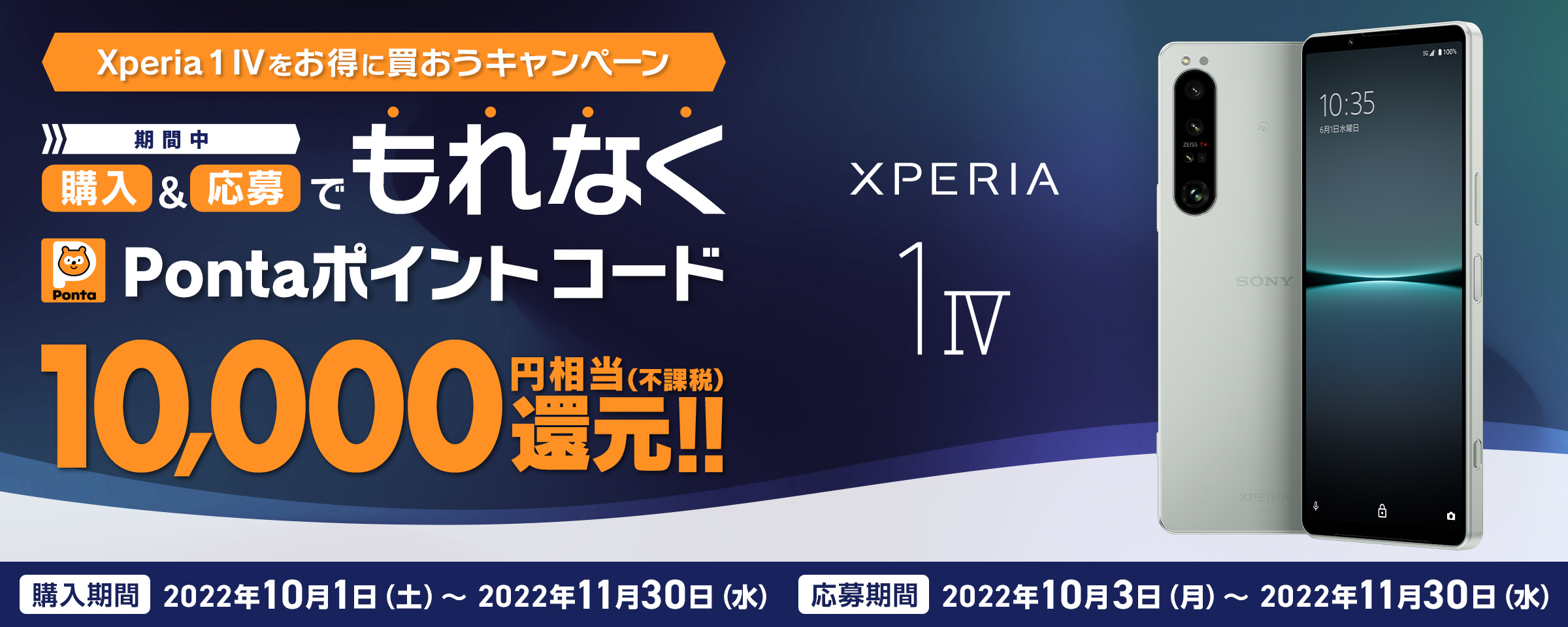 au Xperia 1 IV をお得に買おうキャンペーン 期間中 購入＆応募でもれなく Pontaポイントコード 10,000円相当(不課税)還元!! ※別途キャンペーンサイトへアクセスの上ご応募が必要です。 期間 2022年10月3日(月)〜2022.11.30[水]