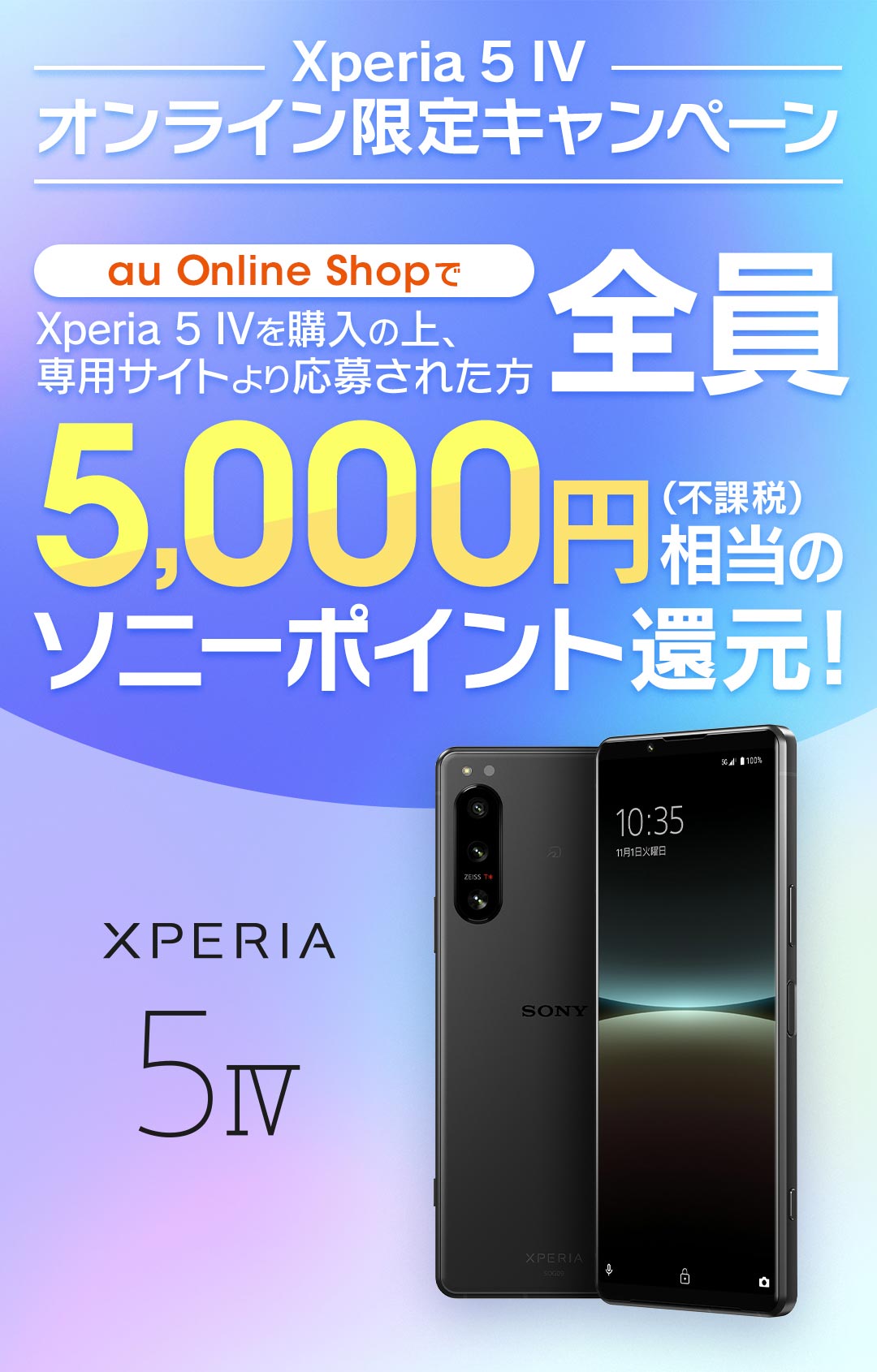 au Xperia 5 IV オンライン限定キャンペーン au Online Shopで Xperia 5 IV を購入の上、専用サイトより応募された方全員に※ 5,000円(不課税)相当のソニーポイント還元！ ※別途キャンペーンサイトへアクセスの上ご応募が必要です。