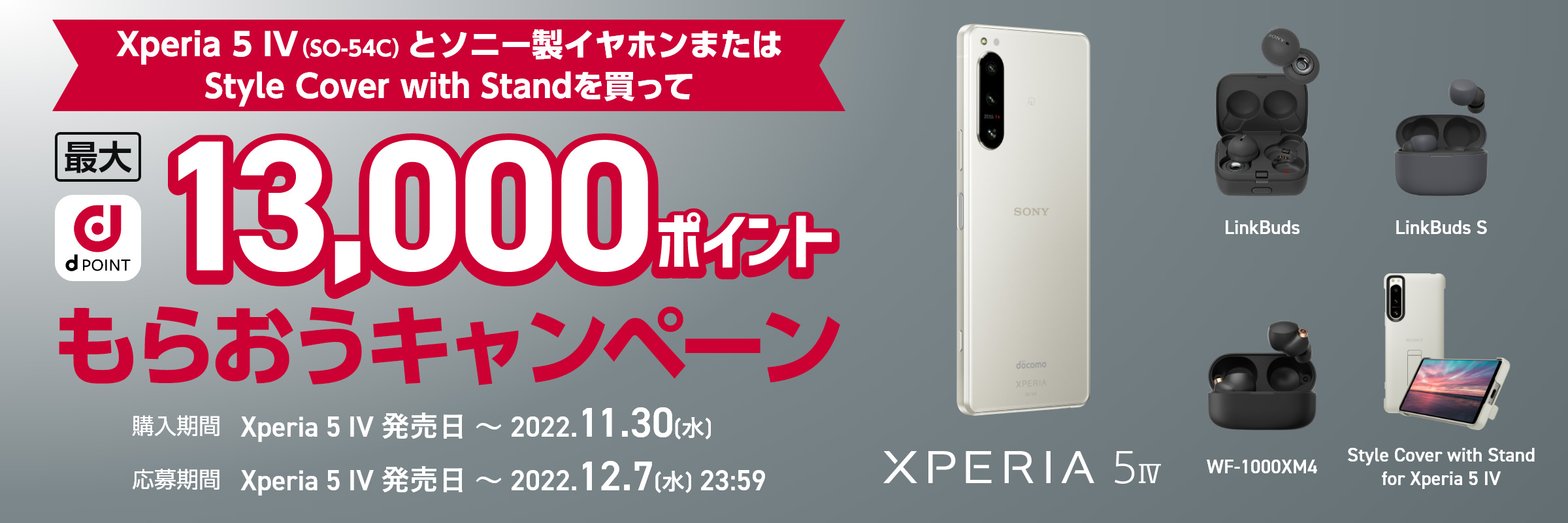 Xperia 5 IV (SO-54C)とソニー製イヤホンまたはStyle Cover with Standを買って最大13,000dポイントもらおうキャンペーン 購入期間：Xperia 5 IV 発売日～2022.11.30(水) 応募期間：Xperia 5 IV 発売日～2022.12.7(水)23:59