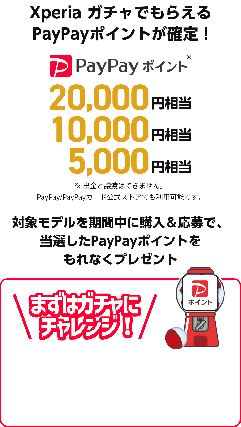 Xperia ガチャでもらえるPayPayポイントが確定！PayPayポイント*20,000円相当/10,000円相当/5,000円相当 ※出金と譲渡はできません。PayPay/PayPayカード公式ストアでも利用可能です。 対象モデルを期間中に購入＆応募で、当選したPayPayポイントをもれなくプレゼント まずはガチャにチャレンジ！