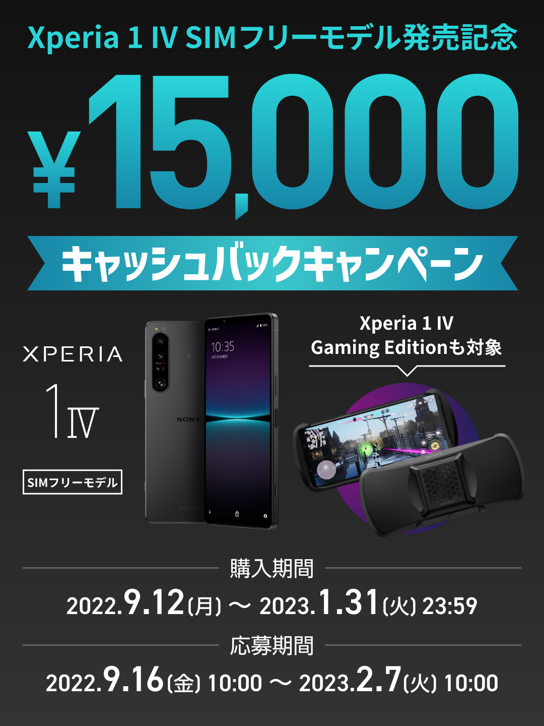 Xperia 1 IV SIMフリーモデル発売記念 ￥15,000キャッシュバックキャンペーン 購入期間：2022.9.12[月]～2023.1.31[火]23:59 応募期間：2022.9.16[金]10:00～2023.2.7[火]10:00 Xperia 1 IV SIMフリー Xperia 1 IV Gaming Editionも対象