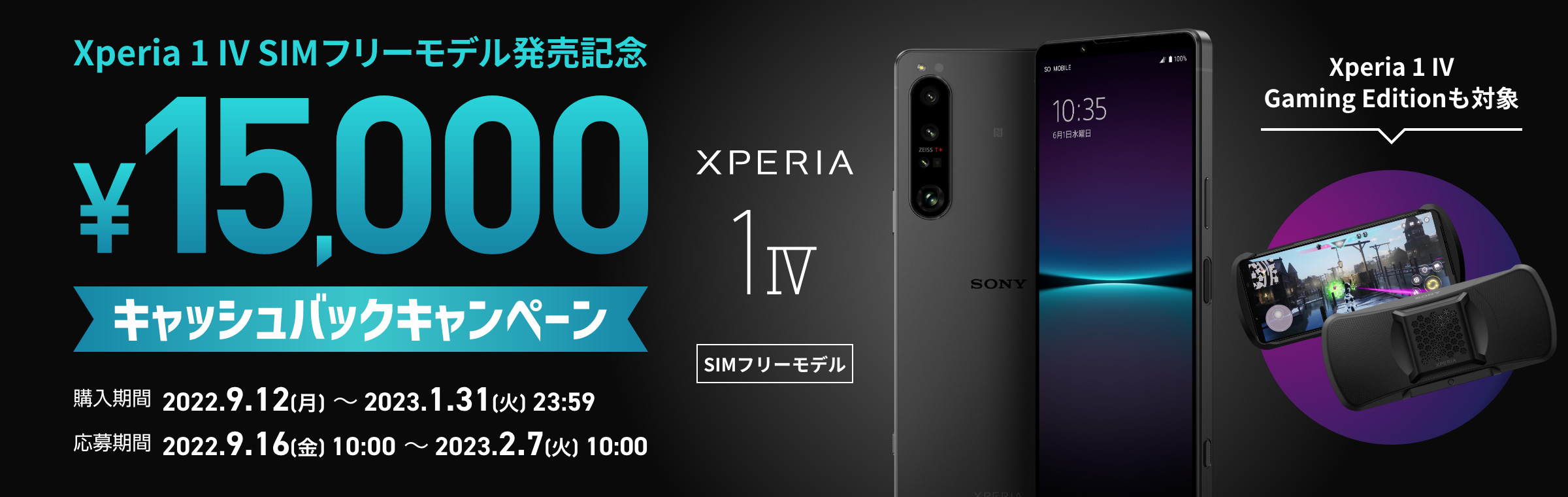 Xperia 1 IV SIMフリーモデル発売記念 ￥15,000キャッシュバックキャンペーン 購入期間：2022.9.12[月]～2022.11.30[水]23:59 応募期間：2022.9.16[金]10:00～2022.12.7[水]10:00 Xperia 1 IV SIMフリー Xperia 1 IV Gaming Editionも対象