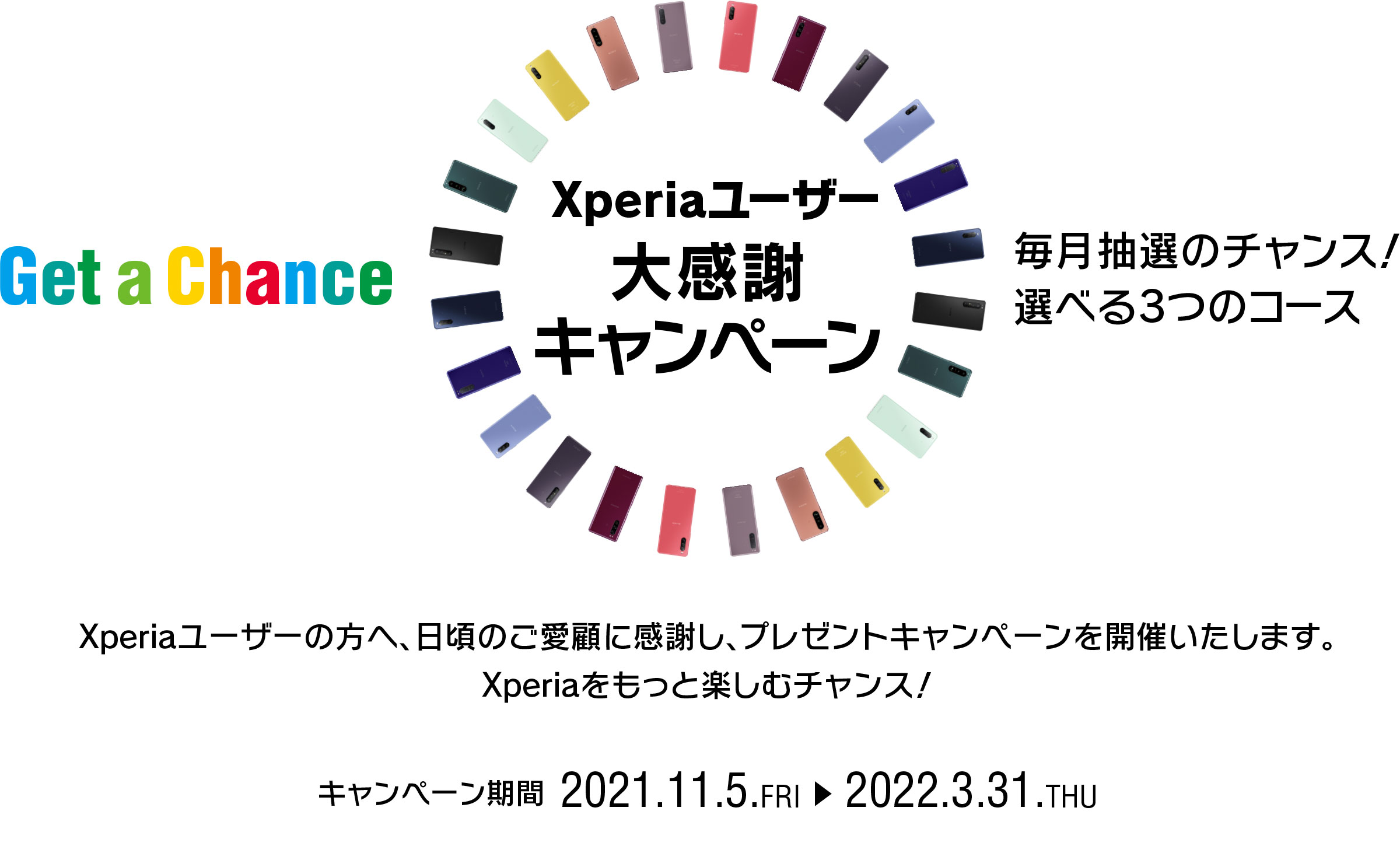 Xperiaユーザー大感謝キャンペーン Get a Chance 毎月抽選のチャンス！ 選べる3つのコース！ Xperiaユーザーの方へ、日頃のご愛顧に感謝し、プレゼントキャンペーンを開催！ Xperiaをもっと楽しむチャンス！！ 応募期間第１弾 2021.11.5.FRI → 2021.11.30.TUE 23:59 キャンペーン期間 2021.11.5.FRI → 2022.3.31.THU