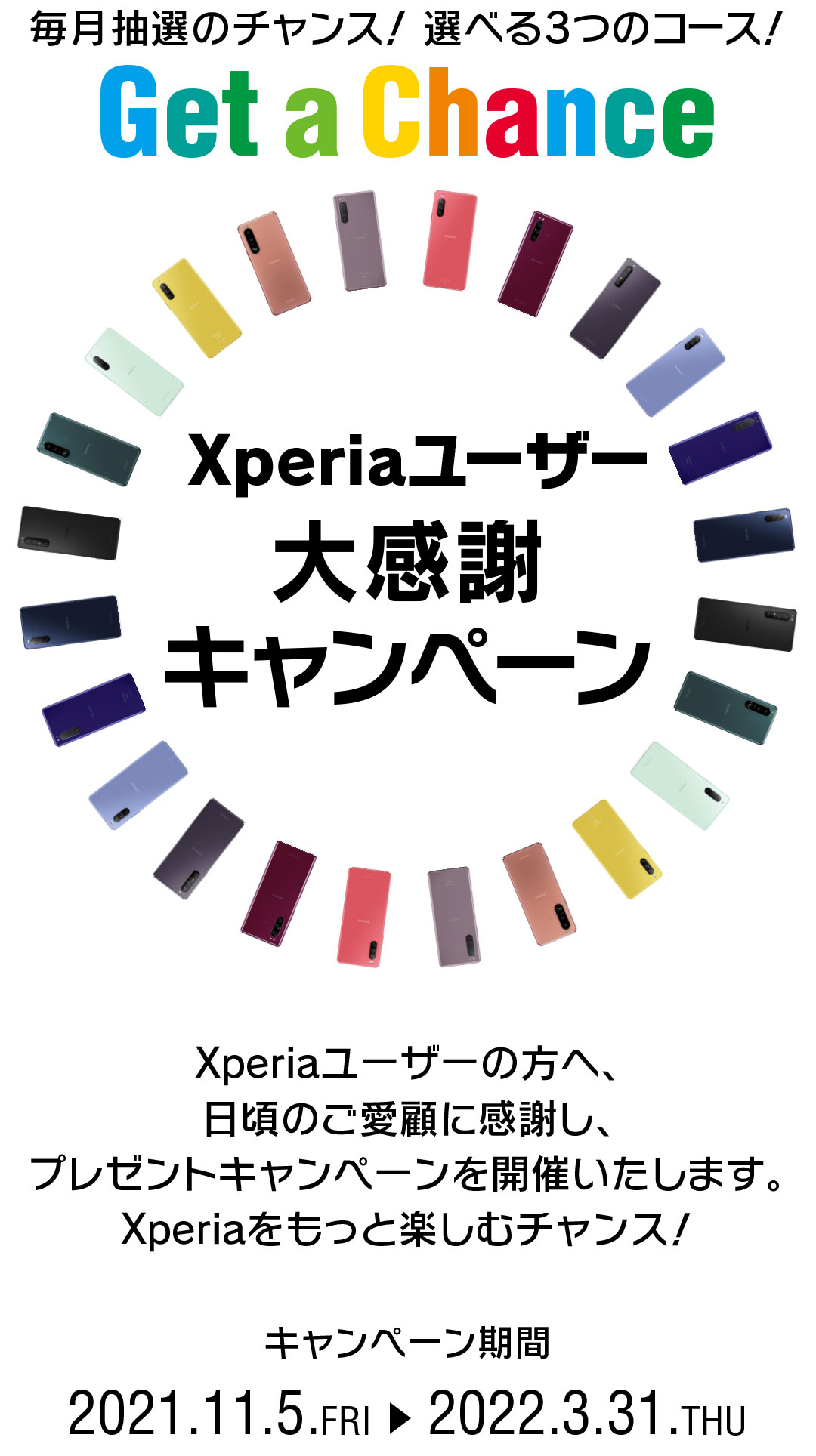Xperiaユーザー大感謝キャンペーン Get a Chance 毎月抽選のチャンス！ 選べる3つのコース！ Xperiaユーザーの皆様へ、日頃のご愛顧に感謝し、 さらにXperiaを楽しんでいただくためのプレゼントキャンペーンを実施いたします。 応募期間第１弾 2021.11.5.FRI → 2021.11.30.TUE 23:59 キャンペーン期間 2021.11.5.FRI → 2022.3.31.THU 2013年以降に発売されたXperia(TM)スマートフォン、Xperia(TM)タブレットが対象になります。