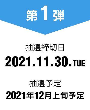 第1弾 抽選締切日 2021.11.30.TUE 抽選予定 2021年12月上旬予定