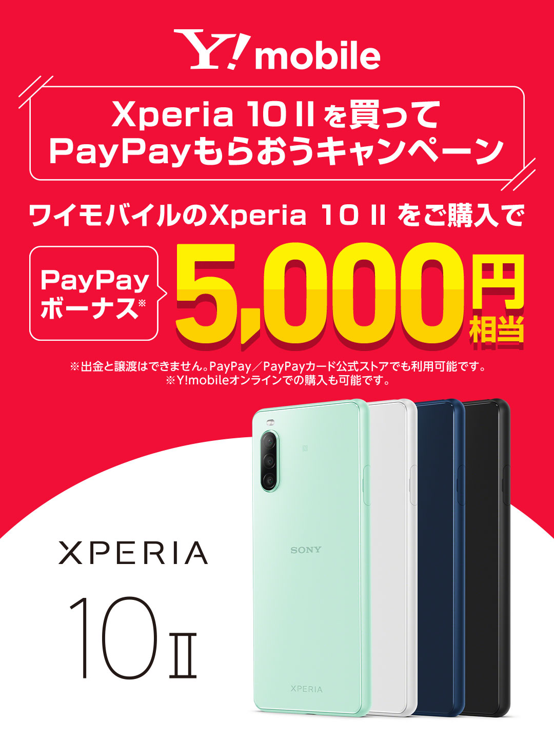 Y!mobile Xperia 10 II を買って PayPayもらおうキャンペーン ワイモバイルの Xperia 10 II をご購入で PayPayボーナス 5,000円相当 ※出金と譲渡はできません。PayPay／PayPayカード公式ストアでも利用可能です。※Y!mobileオンラインでの購入も可能です。