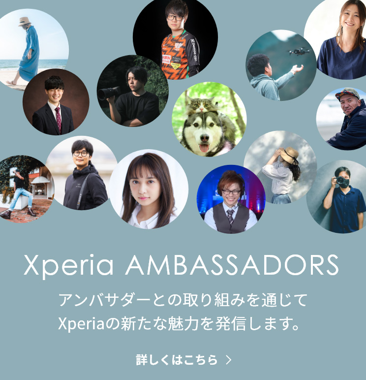 Xperia（エクスペリア） Ambassadors（アンバサダー） 好きを追求し自分らしいスタイルで活躍するアンバサダーの方々との様々な取り組みを通じて、Xperiaの新たな魅力を発信していきます。
