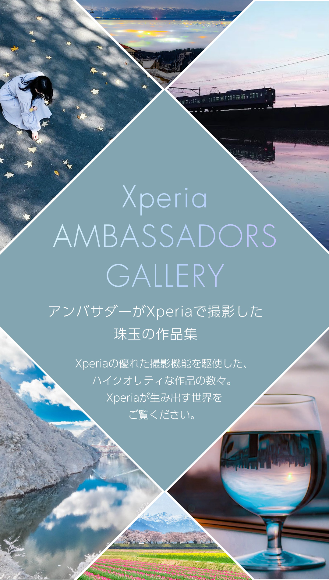 Xperia AMBASSADORS GALLERY アンバサダーがXperiaで撮影した珠玉の作品集 Xperiaの優れた撮影機能を駆使した、ハイクオリティな作品の数々。Xperiaが生み出す世界をご覧ください。
