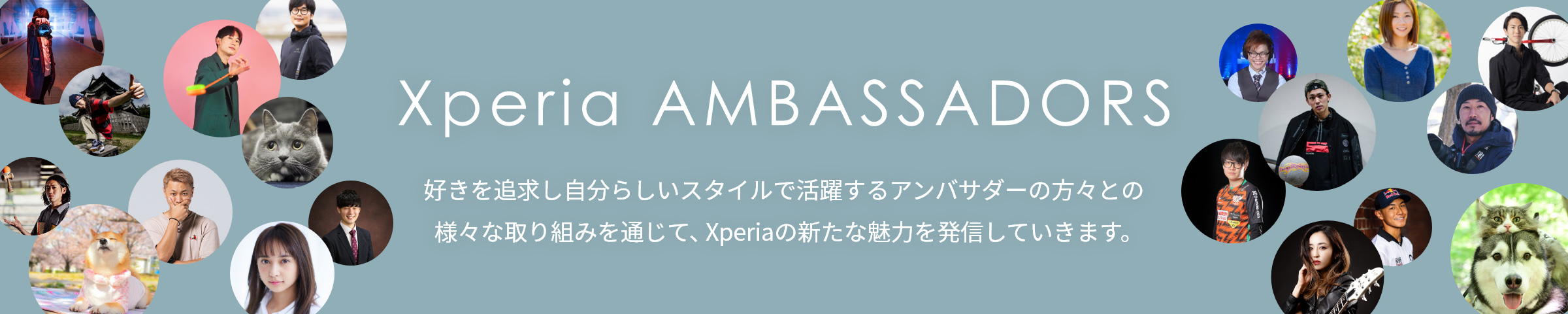 Xperia AMBASSADORS 好きを追求し自分らしいスタイルで活躍するアンバサダーの方々との様々な取り組みを通じて、Xperiaの新たな魅力を発信していきます。