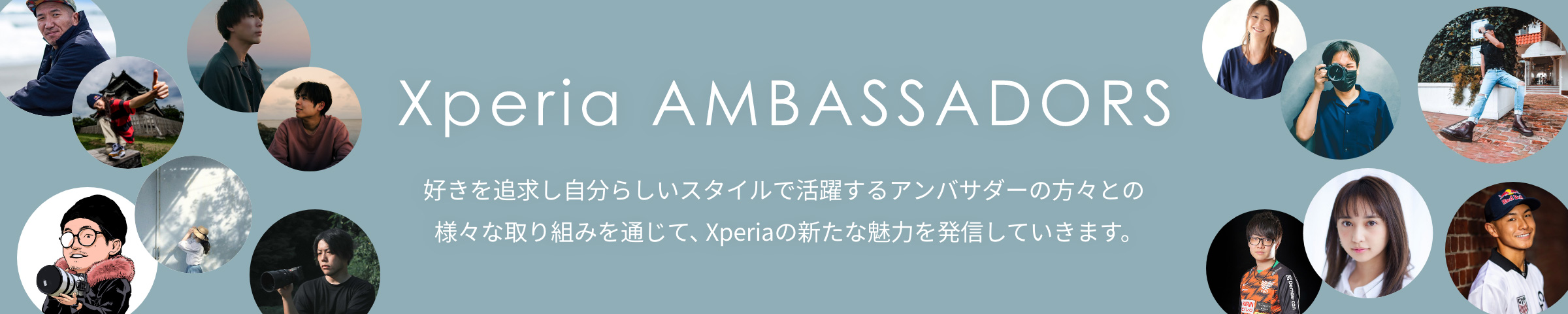 Xperia AMBASSADORS 好きを追求し自分らしいスタイルで活躍するアンバサダーの方々との様々な取り組みを通じて、Xperiaの新たな魅力を発信していきます。