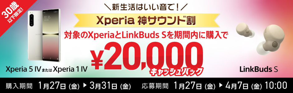 30歳以下限定！新生活はいい音で！ Xperia 神サウンド割 対象の Xperia(Xperia 5 IV または Xperia 1 IV)とLinkBuds Sを期間内に購入で ¥20,000キャッシュバック 購入期間 1月27日(金)から3月31日(金)まで 応募期間 1月27日(金)から4月7日(金)10:00まで