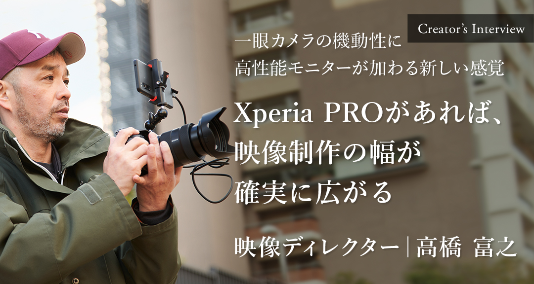 Creator's Interview 一眼カメラの機動性に高性能モニターが加わる新しい感覚 Xperia PROがあれば、映像制作の幅が確実に広がる 映像ディレクター 高橋 富之