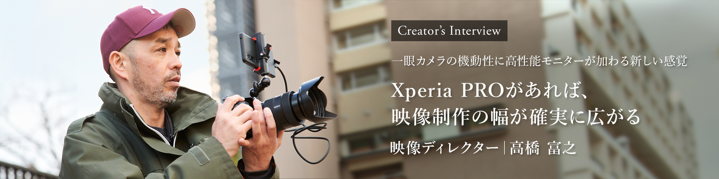Creator's Interview 一眼カメラの機動性に高性能モニターが加わる新しい感覚 Xperia PROがあれば、映像制作の幅が確実に広がる 映像ディレクター 高橋 富之