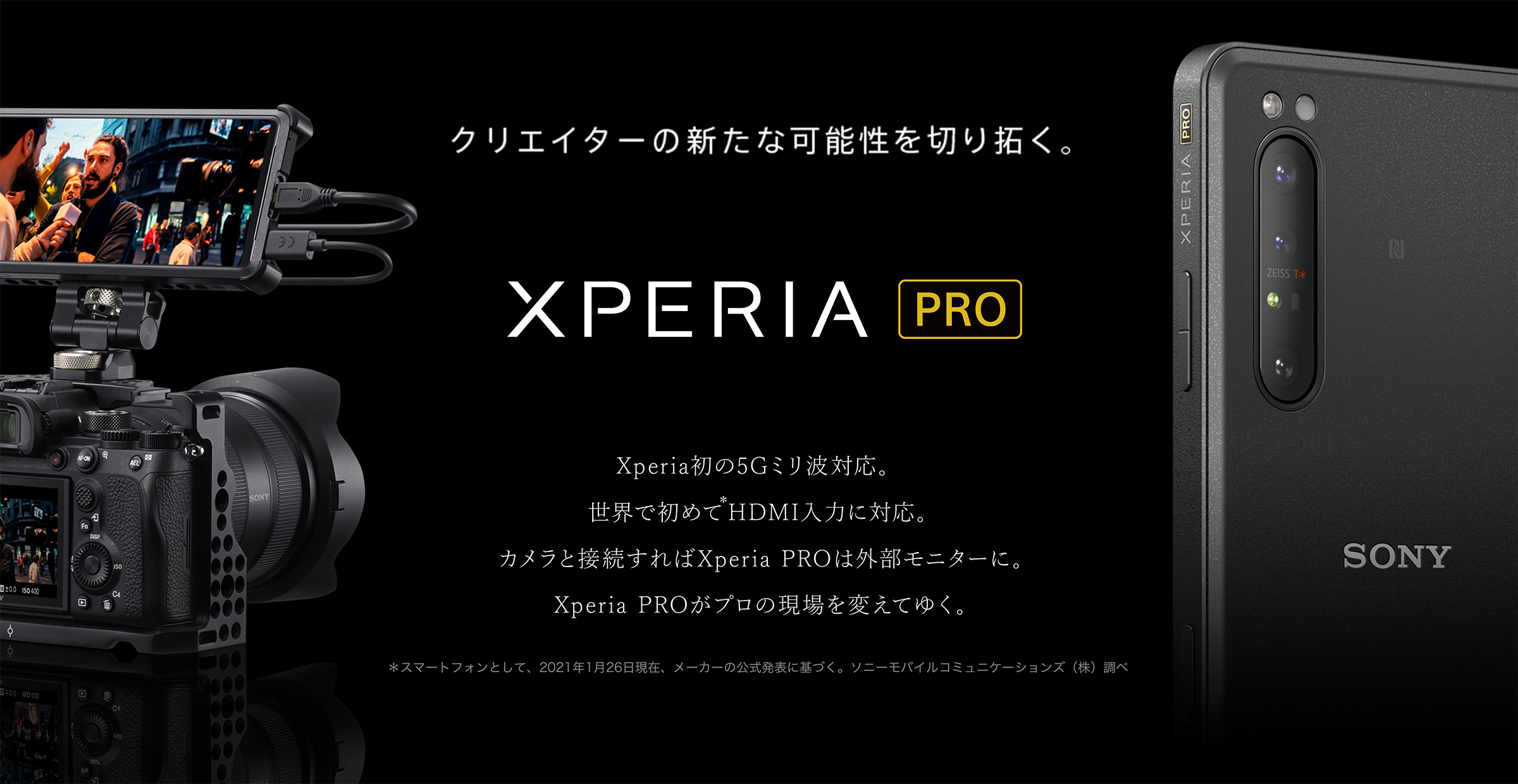 Xperia PRO クリエイターの新たな可能性を切り拓く。Xperia初の5Gミリ波対応。世界で初めて＊HDMI入力に対応。カメラと接続すればXperia PROは外部モニターに。Xperia PROがプロの現場を変えてゆく。＊スマートフォンとして、2021年1月26日現在、メーカーの公式発表に基づく。ソニーモバイルコミュニケーションズ（株）調べ