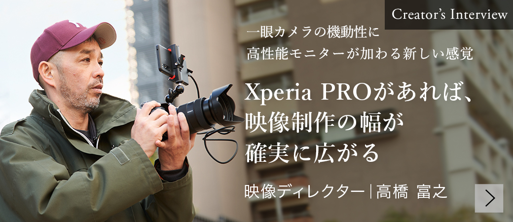 Creator's Interview 一眼カメラの機動性に高性能モニターが加わる新しい感覚 Xperia PROがあれば、映像制作の幅が確実に広がる 映像ディレクター | 高橋 富之