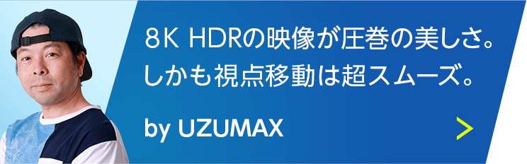 8K HDRの映像が圧巻の美しさ。しかも視点移動は超スムーズ。 by UZUMAX