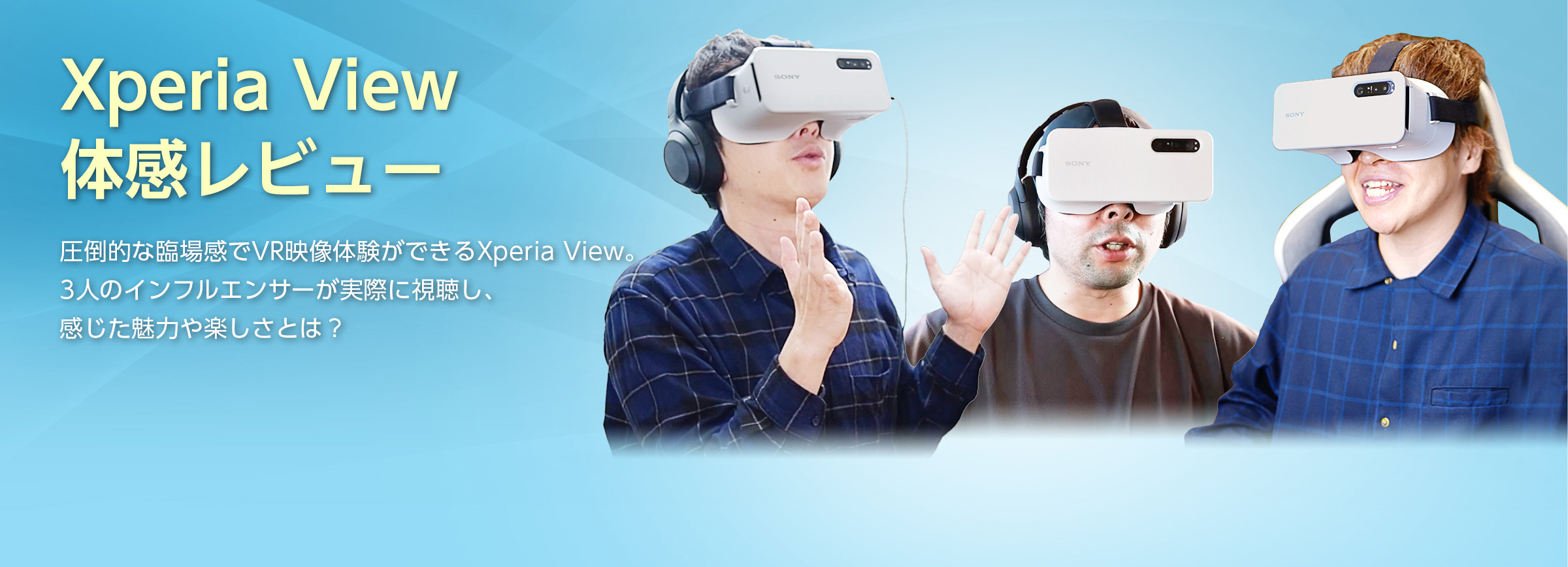 Xperia View 体感レビュー 圧倒的な臨場感でVR映像体験ができるXperia View。3人のインフルエンサーが実際に視聴し、感じた魅力や楽しさとは？